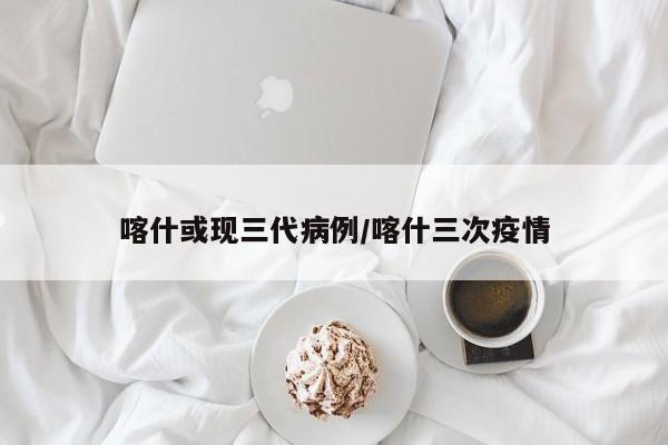 喀什或现三代病例/喀什三次疫情